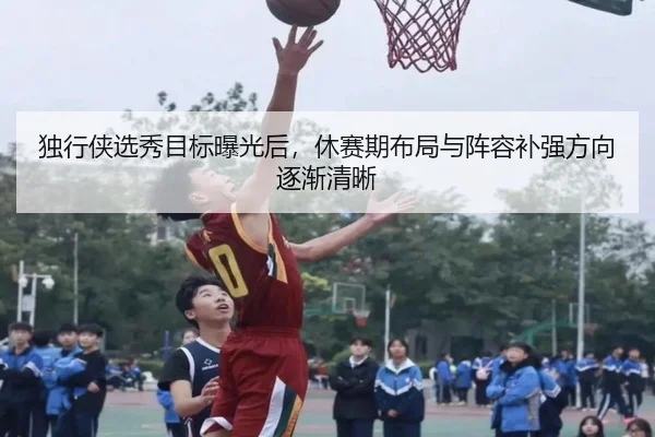 独行侠选秀目标曝光后，休赛期布局与阵容补强方向逐渐清晰